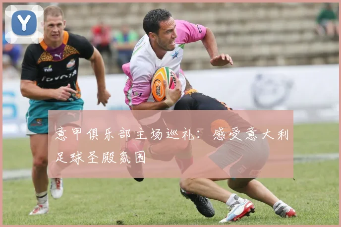 意甲俱乐部主场巡礼：感受意大利足球圣殿氛围