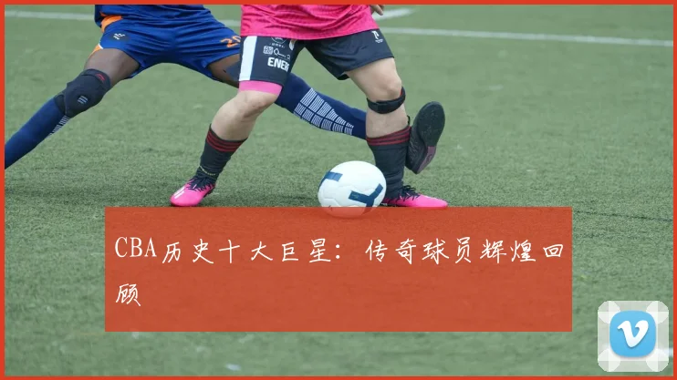 CBA历史十大巨星：传奇球员辉煌回顾