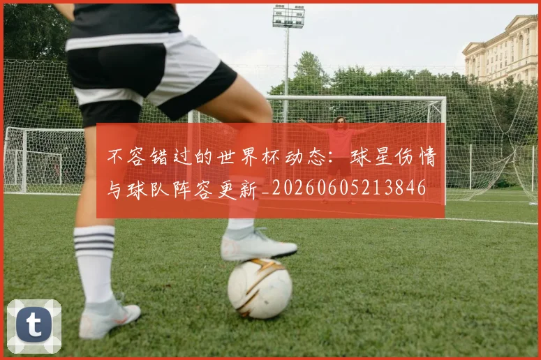 不容错过的世界杯动态：球星伤情与球队阵容更新_20260605213846