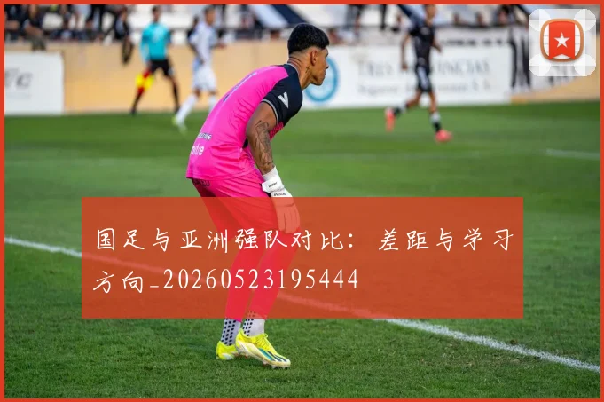 国足与亚洲强队对比：差距与学习方向_20260523195444