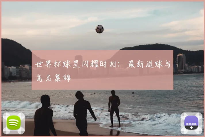 世界杯球星闪耀时刻：最新进球与高光集锦