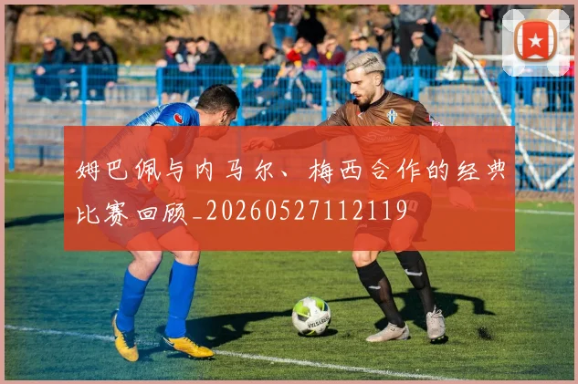 姆巴佩与内马尔、梅西合作的经典比赛回顾_20260527112119