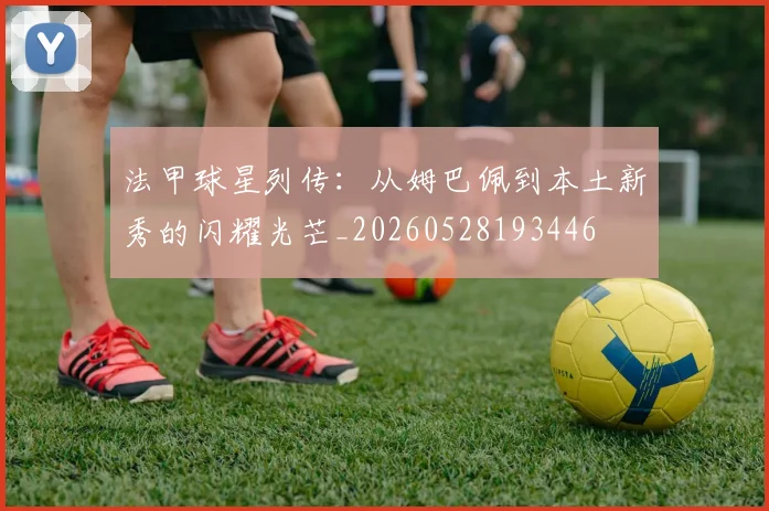 法甲球星列传：从姆巴佩到本土新秀的闪耀光芒_20260528193446
