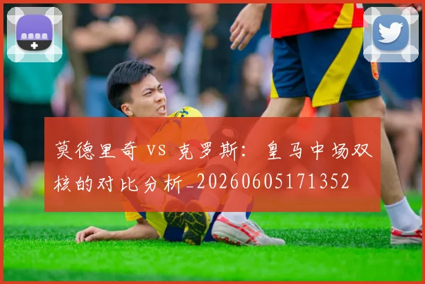 莫德里奇 vs 克罗斯：皇马中场双核的对比分析_20260605171352
