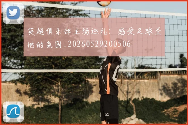 英超俱乐部主场巡礼：感受足球圣地的氛围_20260529200506