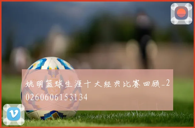 姚明篮球生涯十大经典比赛回顾_20260606153134