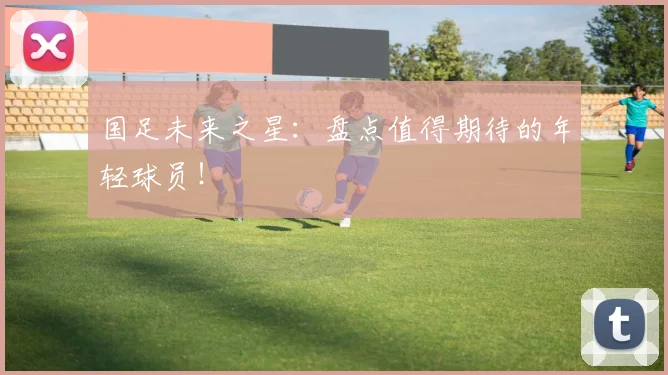 国足未来之星：盘点值得期待的年轻球员！