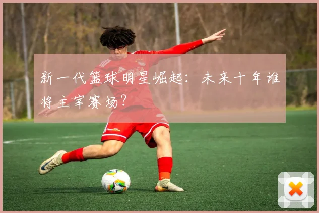 新一代篮球明星崛起:未来十年谁将主宰赛场?