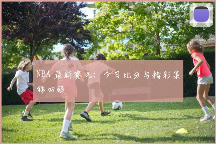 NBA 最新赛况：今日比分与精彩集锦回顾