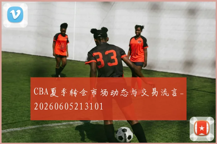 CBA夏季转会市场动态与交易流言_20260605213101