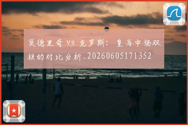 莫德里奇 vs 克罗斯:皇马中场双核的对比分析_20260605171352
