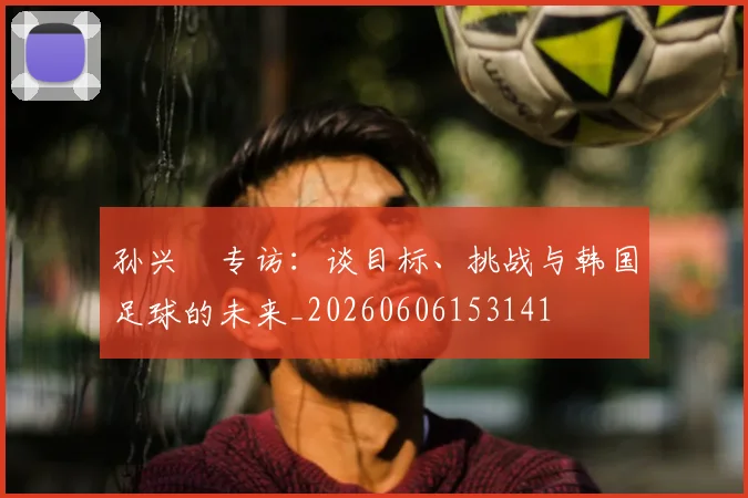 孙兴慜专访：谈目标、挑战与韩国足球的未来_20260606153141