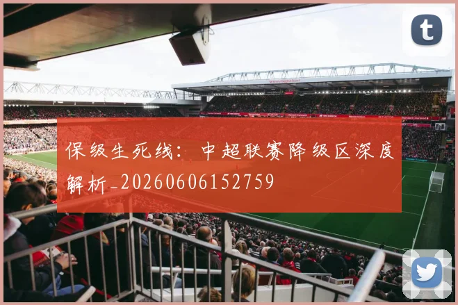 保级生死线：中超联赛降级区深度解析_20260606152759