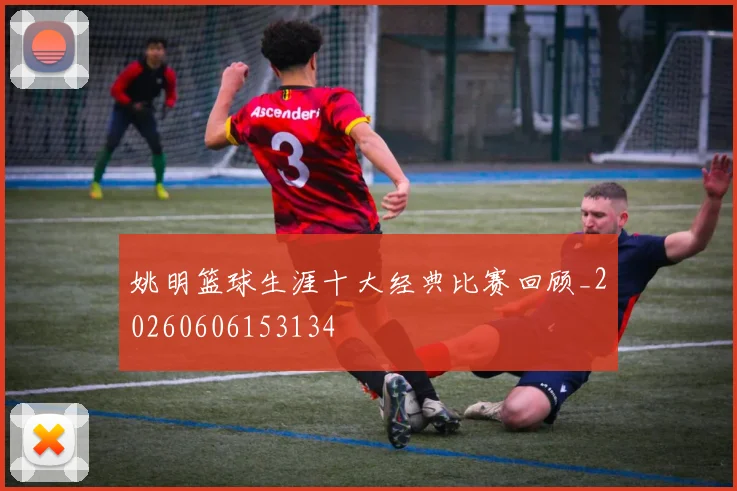 姚明篮球生涯十大经典比赛回顾_20260606153134