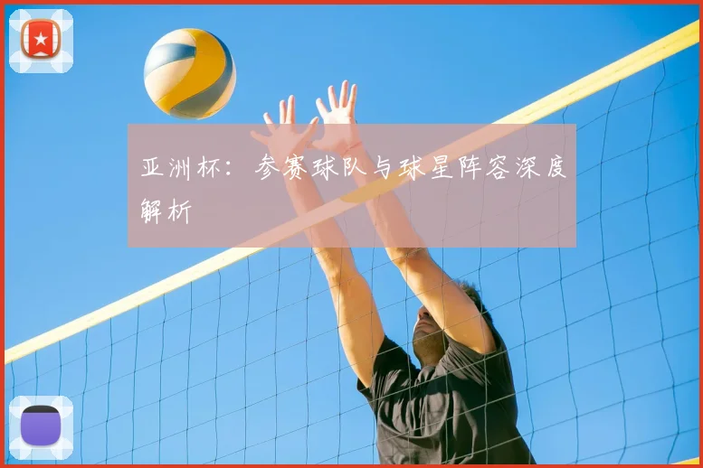 亚洲杯:参赛球队与球星阵容深度解析
