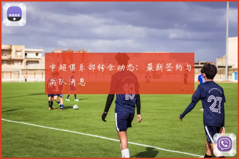 中超俱乐部转会动态：最新签约与离队消息