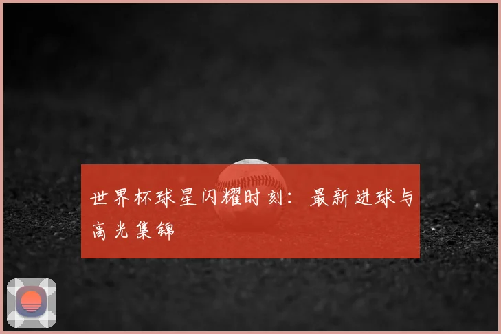 世界杯球星闪耀时刻：最新进球与高光集锦