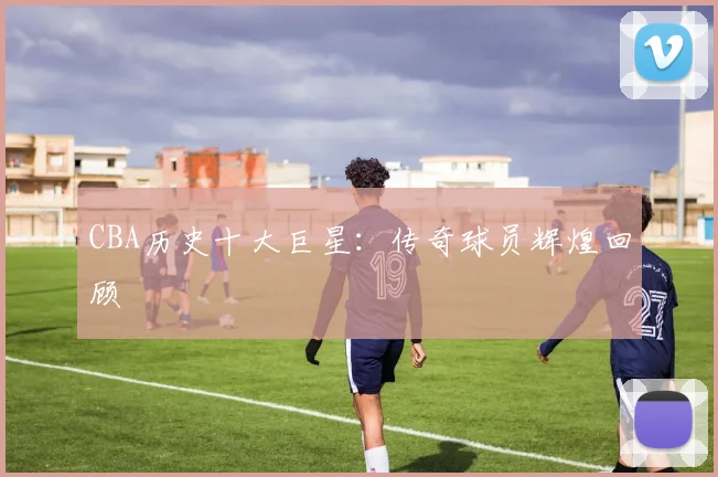 CBA历史十大巨星：传奇球员辉煌回顾