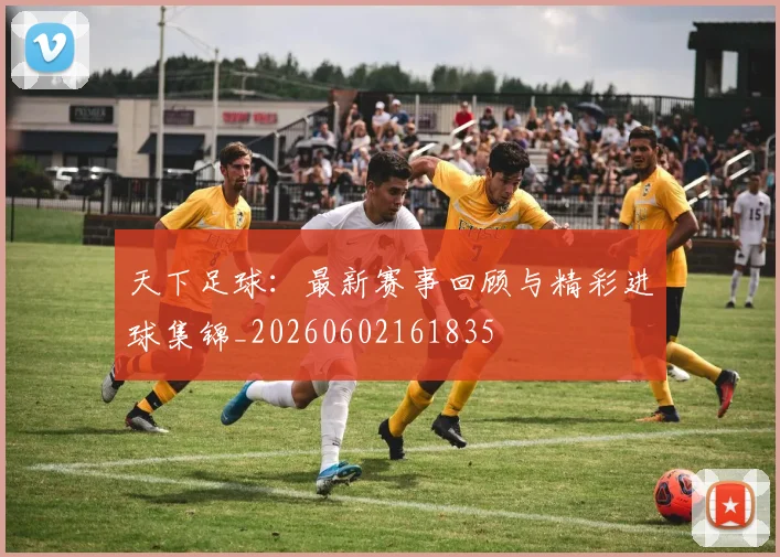 天下足球：最新赛事回顾与精彩进球集锦_20260602161835
