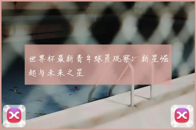 世界杯最新青年球员观察：新星崛起与未来之星