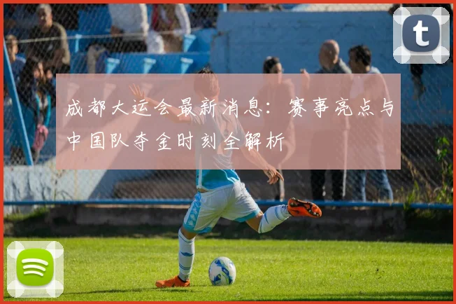 成都大运会最新消息:赛事亮点与中国队夺金时刻全解析