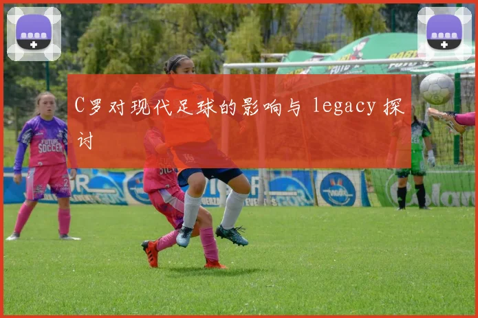 C罗对现代足球的影响与 legacy 探讨